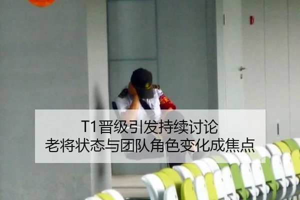 T1晋级引发持续讨论 老将状态与团队角色变化成焦点