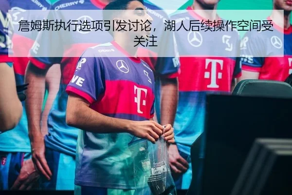 詹姆斯执行选项引发讨论，湖人后续操作空间受关注